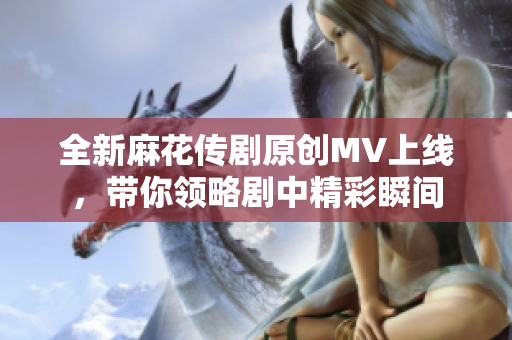 全新麻花传剧原创MV上线，带你领略剧中精彩瞬间