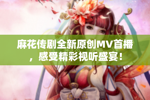 麻花传剧全新原创MV首播，感受精彩视听盛宴！