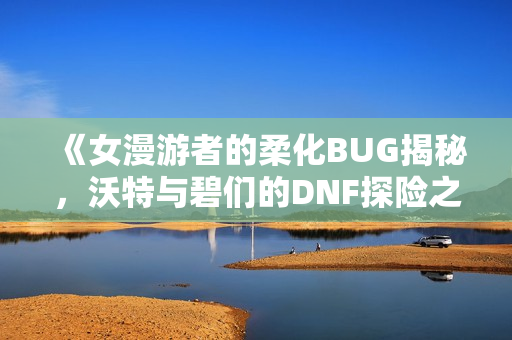 《女漫游者的柔化BUG揭秘，沃特与碧们的DNF探险之旅》