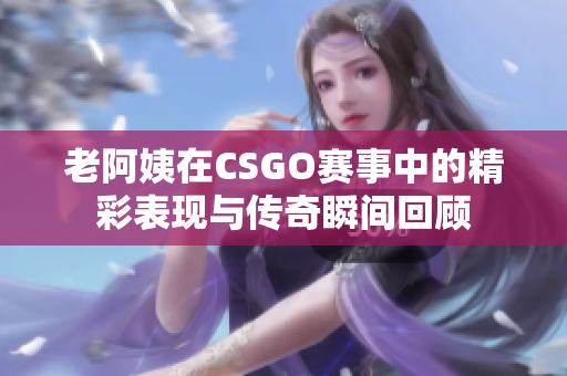 老阿姨在CSGO赛事中的精彩表现与传奇瞬间回顾