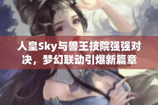 人皇Sky与兽王技院强强对决，梦幻联动引爆新篇章