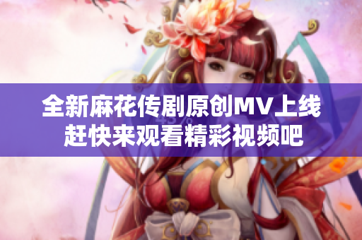 全新麻花传剧原创MV上线 赶快来观看精彩视频吧