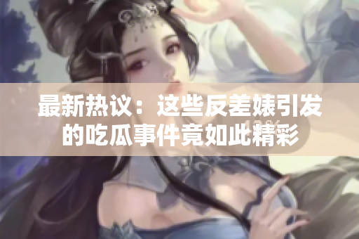 最新热议：这些反差婊引发的吃瓜事件竟如此精彩