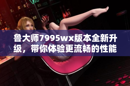 鲁大师7995wx版本全新升级，带你体验更流畅的性能提升