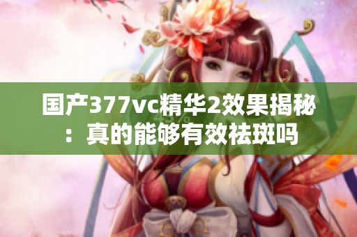 国产377vc精华2效果揭秘：真的能够有效祛斑吗