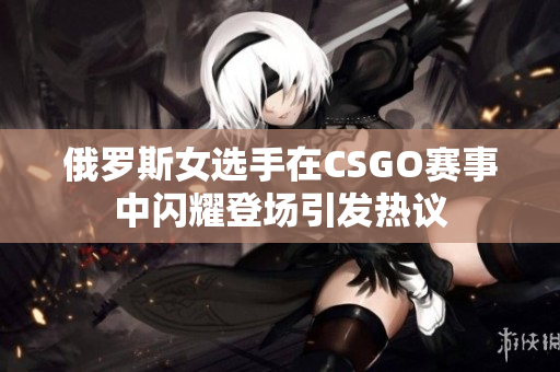 俄罗斯女选手在CSGO赛事中闪耀登场引发热议