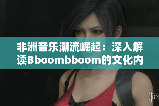 非洲音乐潮流崛起：深入解读Bboombboom的文化内涵