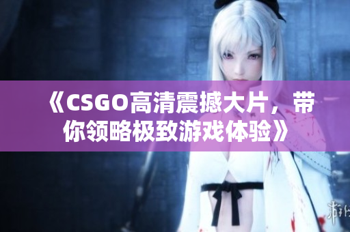 《CSGO高清震撼大片，带你领略极致游戏体验》