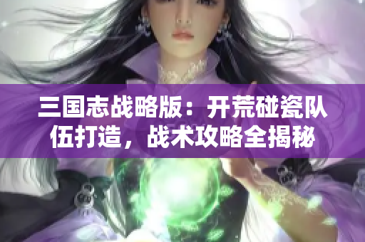 三国志战略版：开荒碰瓷队伍打造，战术攻略全揭秘