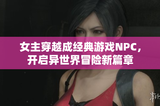 女主穿越成经典游戏NPC，开启异世界冒险新篇章