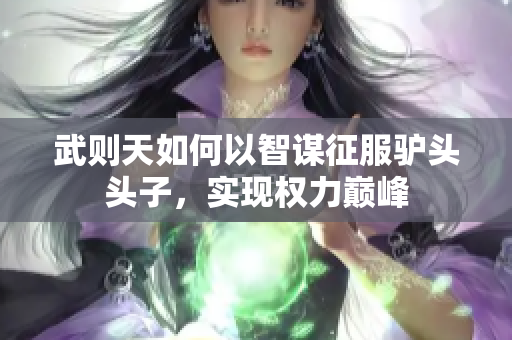 武则天如何以智谋征服驴头头子，实现权力巅峰