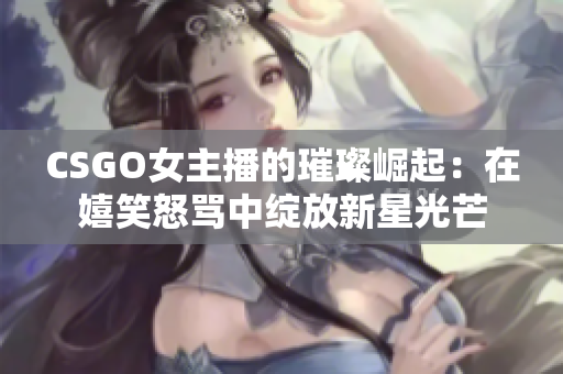 CSGO女主播的璀璨崛起：在嬉笑怒骂中绽放新星光芒