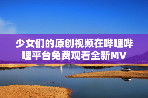 少女们的原创视频在哔哩哔哩平台免费观看全新MV