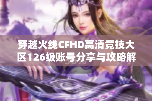 穿越火线CFHD高清竞技大区126级账号分享与攻略解析