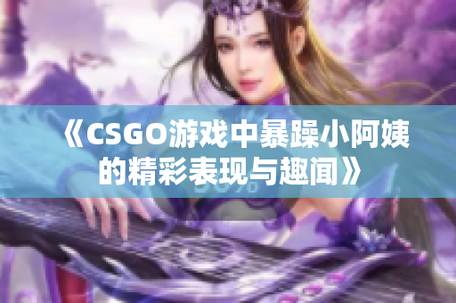 《CSGO游戏中暴躁小阿姨的精彩表现与趣闻》