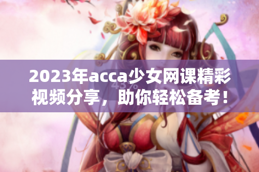 2023年acca少女网课精彩视频分享，助你轻松备考！