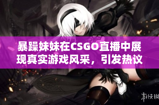 暴躁妹妹在CSGO直播中展现真实游戏风采，引发热议