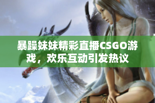 暴躁妹妹精彩直播CSGO游戏，欢乐互动引发热议