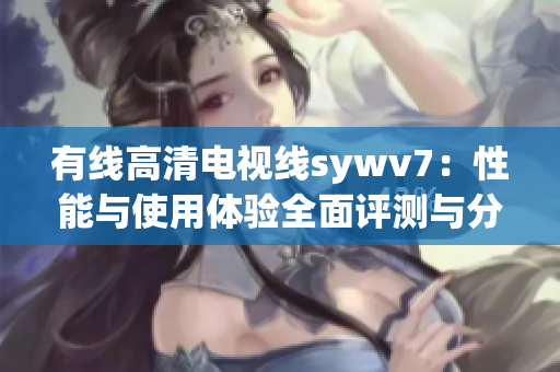 有线高清电视线sywv7：性能与使用体验全面评测与分析