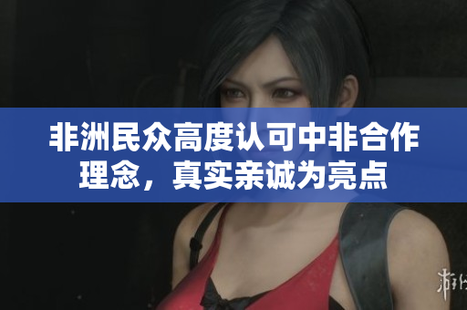 非洲民众高度认可中非合作理念，真实亲诚为亮点