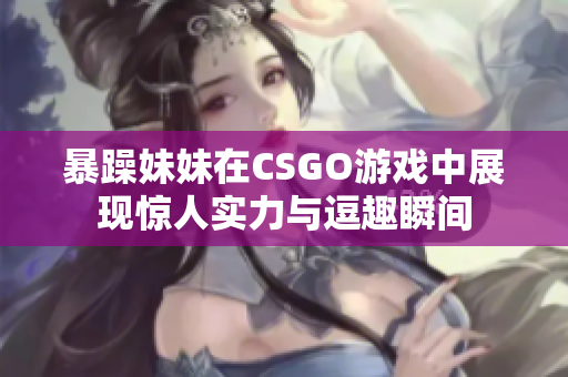 暴躁妹妹在CSGO游戏中展现惊人实力与逗趣瞬间