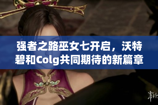 强者之路巫女七开启，沃特碧和Colg共同期待的新篇章