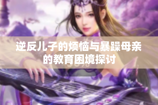 逆反儿子的烦恼与暴躁母亲的教育困境探讨