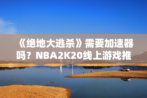 《绝地大逃杀》需要加速器吗？NBA2K20线上游戏推荐的加速器有哪些？