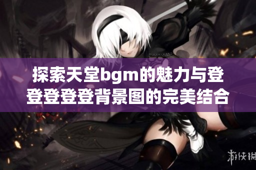 探索天堂bgm的魅力与登登登登登背景图的完美结合