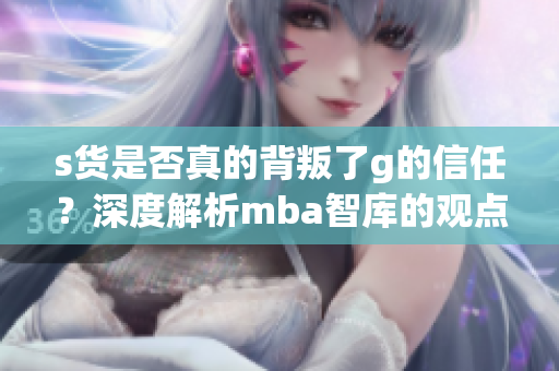 s货是否真的背叛了g的信任？深度解析mba智库的观点