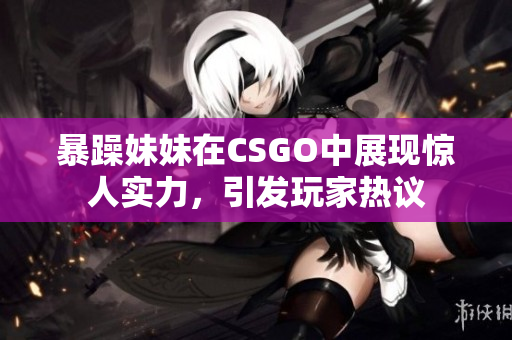 暴躁妹妹在CSGO中展现惊人实力，引发玩家热议