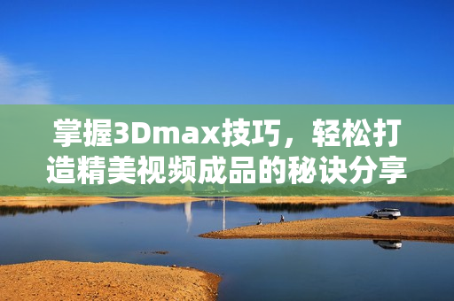 掌握3Dmax技巧，轻松打造精美视频成品的秘诀分享