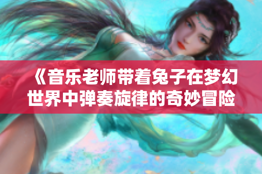 《音乐老师带着兔子在梦幻世界中弹奏旋律的奇妙冒险》