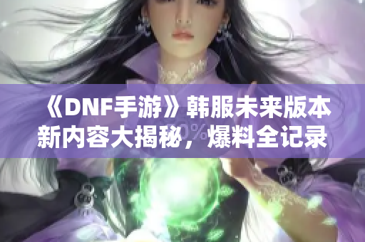 《DNF手游》韩服未来版本新内容大揭秘，爆料全记录！