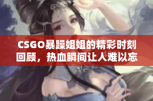 CSGO暴躁姐姐的精彩时刻回顾，热血瞬间让人难以忘怀