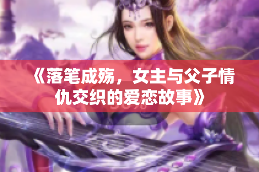 《落笔成殇，女主与父子情仇交织的爱恋故事》