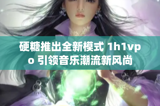 硬糖推出全新模式 1h1vpo 引领音乐潮流新风尚