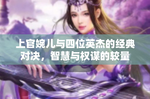 上官婉儿与四位英杰的经典对决，智慧与权谋的较量