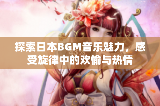 探索日本BGM音乐魅力，感受旋律中的欢愉与热情