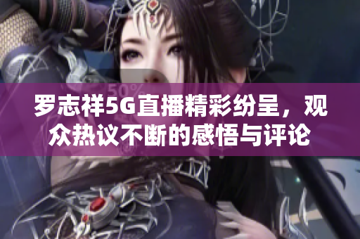 罗志祥5G直播精彩纷呈，观众热议不断的感悟与评论