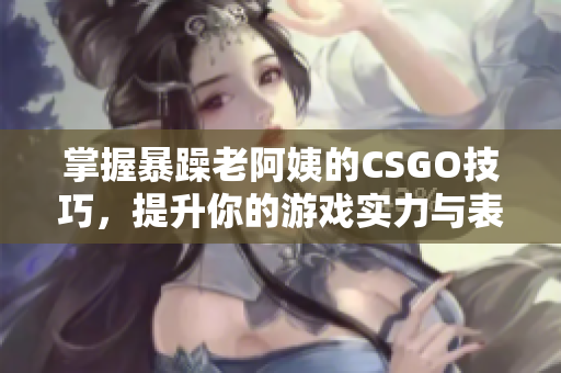 掌握暴躁老阿姨的CSGO技巧，提升你的游戏实力与表现