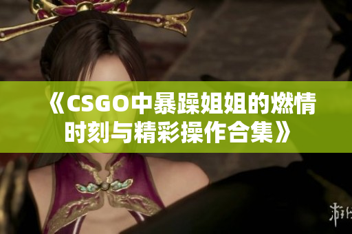 《CSGO中暴躁姐姐的燃情时刻与精彩操作合集》