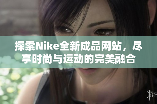 探索Nike全新成品网站，尽享时尚与运动的完美融合