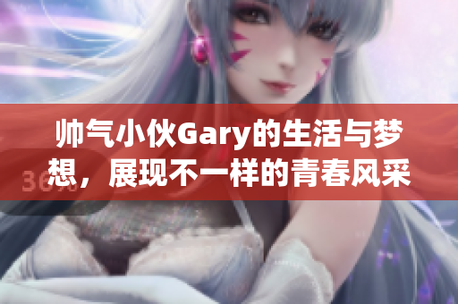 帅气小伙Gary的生活与梦想，展现不一样的青春风采