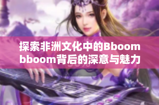 探索非洲文化中的Bboombboom背后的深意与魅力