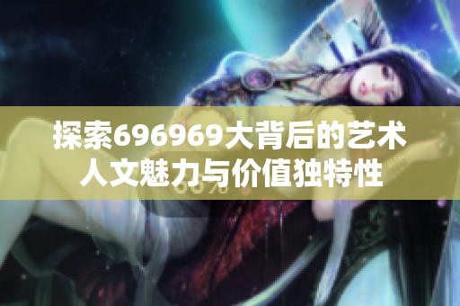 探索696969大背后的艺术人文魅力与价值独特性