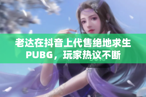 老达在抖音上代售绝地求生PUBG，玩家热议不断