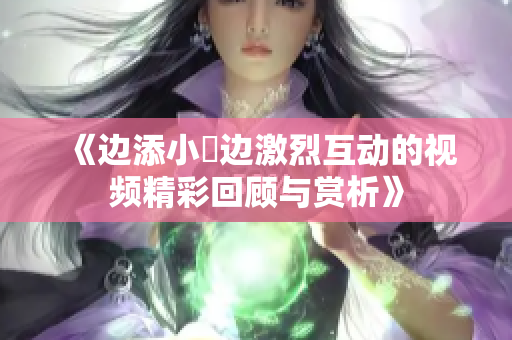 《边添小泬边激烈互动的视频精彩回顾与赏析》