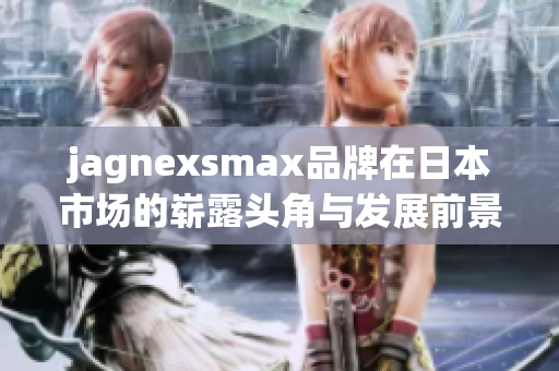 jagnexsmax品牌在日本市场的崭露头角与发展前景分析