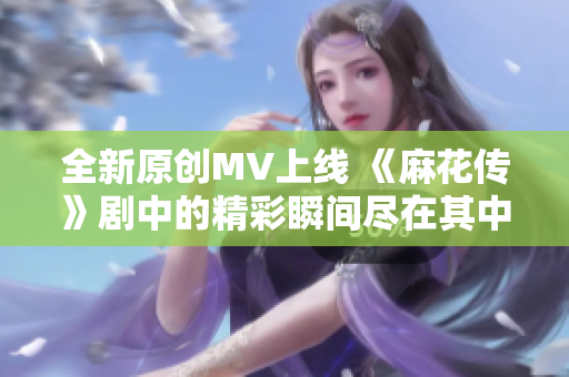 全新原创MV上线 《麻花传》剧中的精彩瞬间尽在其中